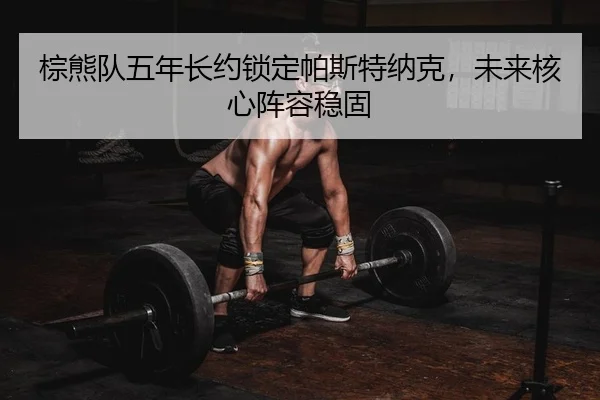 棕熊队五年长约锁定帕斯特纳克，未来核心阵容稳固